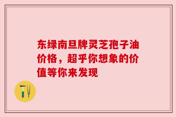 东绿南旦牌灵芝孢子油价格,超乎你想象的价值等你来发现 东绿南旦牌灵芝孢子油价格,超乎你想象的价值等你来发现