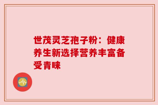 世茂灵芝孢子粉：健康养生新选择营养丰富备受青睐