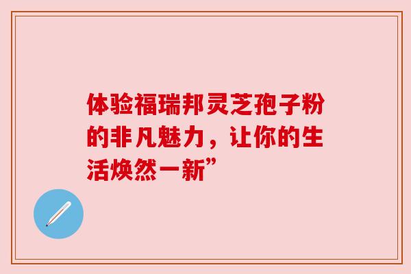 体验福瑞邦灵芝孢子粉的非凡魅力，让你的生活焕然一新”