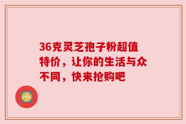 36克灵芝孢子粉超值特价,让你的生活与众不同,快来抢购吧 36克灵芝孢子粉超值特价,让你的生活与众不同,快来抢购吧