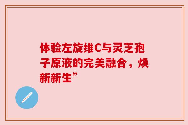 体验左旋维C与灵芝孢子原液的完美融合，焕新新生”