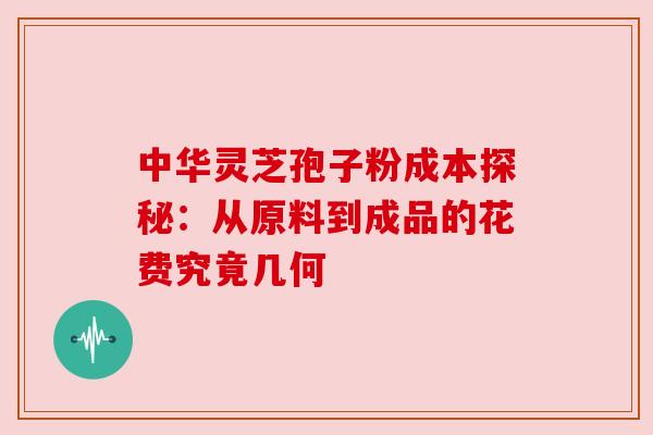 中华灵芝孢子粉成本探秘：从原料到成品的花费究竟几何