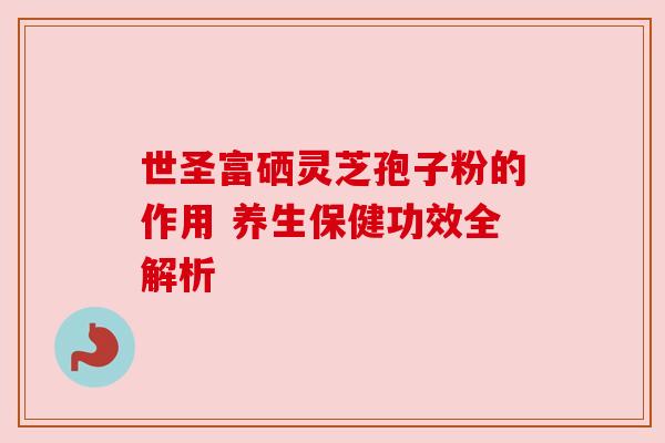 世圣富硒灵芝孢子粉的作用 养生保健功效全解析 世圣富硒灵芝孢子粉的作用 养生保健功效全解析