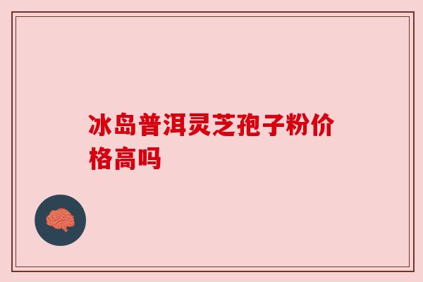 冰岛普洱灵芝孢子粉价格高吗 冰岛普洱灵芝孢子粉价格高吗