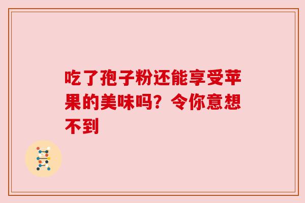 吃了孢子粉还能享受苹果的美味吗?令你意想不到 吃了孢子粉还能享受苹果的美味吗?令你意想不到
