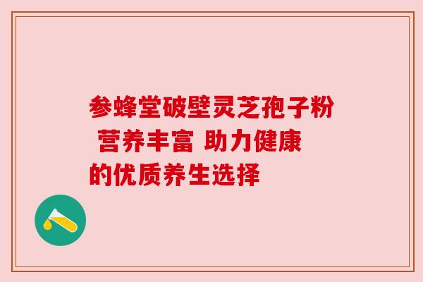 参蜂堂破壁灵芝孢子粉 营养丰富 助力健康的优质养生选择 参蜂堂破壁灵芝孢子粉 营养丰富 助力健康的优质养生选择