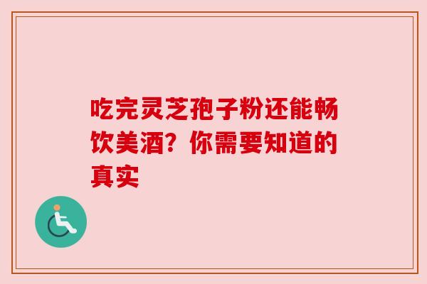 吃完灵芝孢子粉还能畅饮美酒？你需要知道的真实