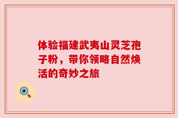 体验福建武夷山灵芝孢子粉，带你领略自然焕活的奇妙之旅