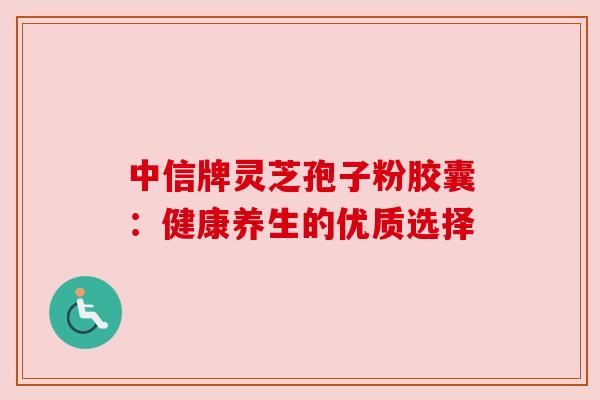 中信牌灵芝孢子粉胶囊：健康养生的优质选择