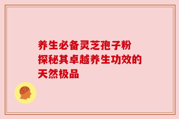 养生必备灵芝孢子粉 探秘其卓越养生功效的天然极品 养生必备灵芝孢子粉 探秘其卓越养生功效的天然极品