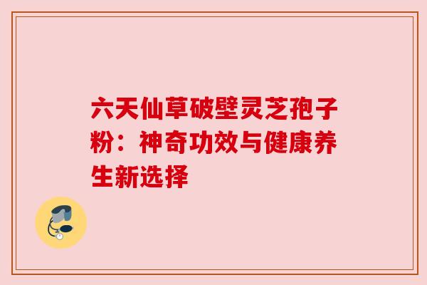 六天仙草破壁灵芝孢子粉：神奇功效与健康养生新选择