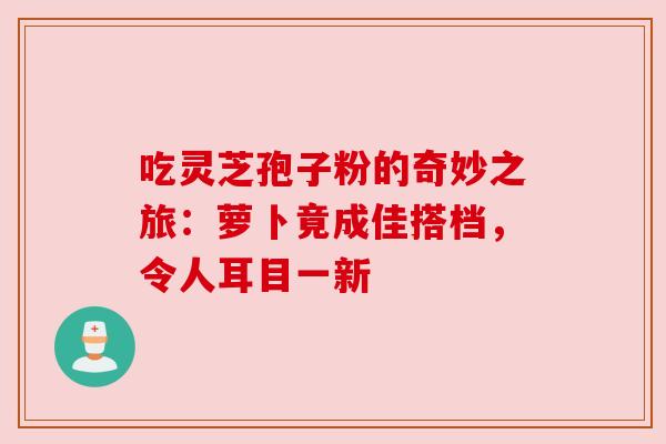 吃灵芝孢子粉的奇妙之旅：萝卜竟成佳搭档，令人耳目一新