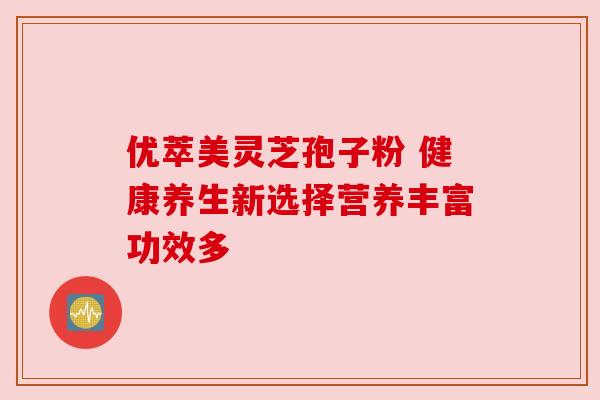 优萃美灵芝孢子粉 健康养生新选择营养丰富功效多 优萃美灵芝孢子粉 健康养生新选择营养丰富功效多