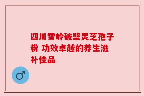 四川雪岭破壁灵芝孢子粉 功效卓越的养生滋补佳品