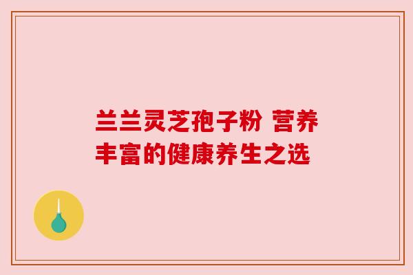 兰兰灵芝孢子粉 营养丰富的健康养生之选 兰兰灵芝孢子粉 营养丰富的健康养生之选