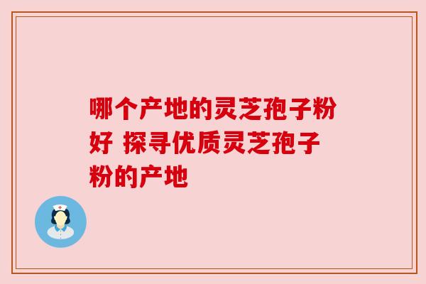 哪个产地的灵芝孢子粉好 探寻优质灵芝孢子粉的产地 哪个产地的灵芝孢子粉好 探寻优质灵芝孢子粉的产地