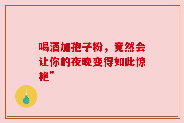 喝酒加孢子粉,竟然会让你的夜晚变得如此惊艳” 喝酒加孢子粉,竟然会让你的夜晚变得如此惊艳”