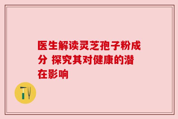 医生解读灵芝孢子粉成分 探究其对健康的潜在影响