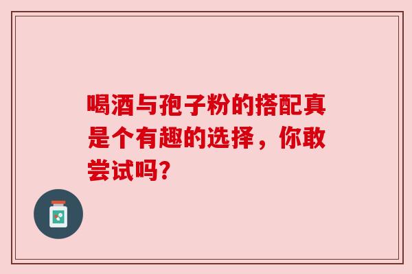 喝酒与孢子粉的搭配真是个有趣的选择,你敢尝试吗? 喝酒与孢子粉的搭配真是个有趣的选择,你敢尝试吗?