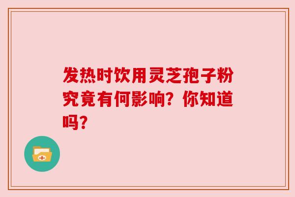 发热时饮用灵芝孢子粉究竟有何影响?你知道吗? 发热时饮用灵芝孢子粉究竟有何影响?你知道吗?