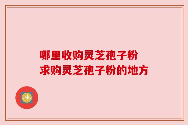 哪里收购灵芝孢子粉 求购灵芝孢子粉的地方 哪里收购灵芝孢子粉 求购灵芝孢子粉的地方