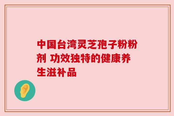 中国台湾灵芝孢子粉粉剂 功效独特的健康养生滋补品 中国台湾灵芝孢子粉粉剂 功效独特的健康养生滋补品