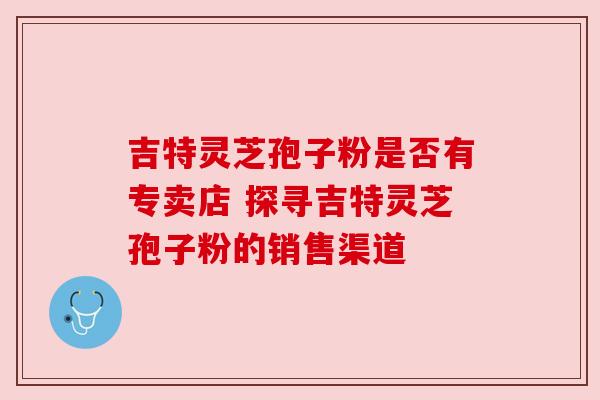 吉特灵芝孢子粉是否有专卖店 探寻吉特灵芝孢子粉的销售渠道 吉特灵芝孢子粉是否有专卖店 探寻吉特灵芝孢子粉的销售渠道