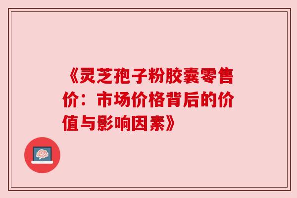 《灵芝孢子粉胶囊零售价:市场价格背后的价值与影响因素》 《灵芝孢子粉胶囊零售价:市场价格背后的价值与影响因素》