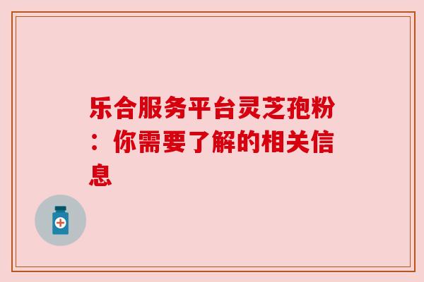 乐合服务平台灵芝孢粉：你需要了解的相关信息