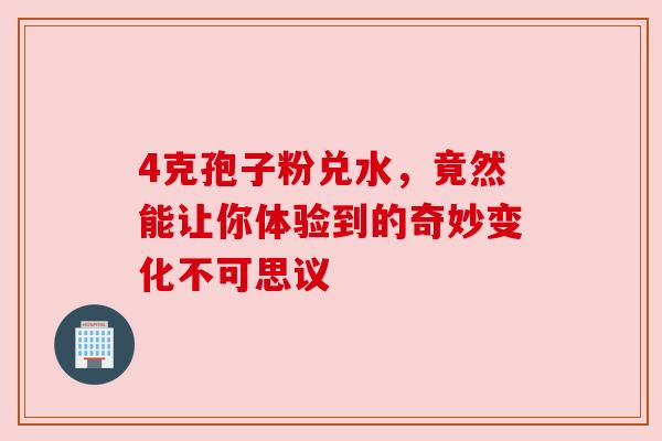 4克孢子粉兑水,竟然能让你体验到的奇妙变化不可思议 4克孢子粉兑水,竟然能让你体验到的奇妙变化不可思议