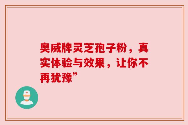 奥威牌灵芝孢子粉,真实体验与效果,让你不再犹豫” 奥威牌灵芝孢子粉,真实体验与效果,让你不再犹豫”