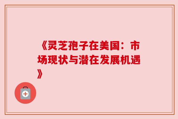 《灵芝孢子在美国:市场现状与潜在发展机遇》 《灵芝孢子在美国:市场现状与潜在发展机遇》