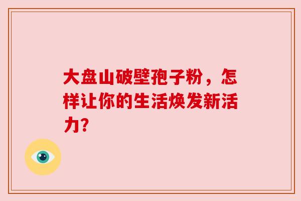 大盘山破壁孢子粉，怎样让你的生活焕发新活力？