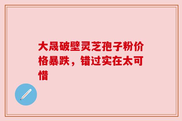 大晟破壁灵芝孢子粉价格暴跌,错过实在太可惜 大晟破壁灵芝孢子粉价格暴跌,错过实在太可惜