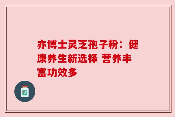 亦博士灵芝孢子粉:健康养生新选择 营养丰富功效多 亦博士灵芝孢子粉:健康养生新选择 营养丰富功效多