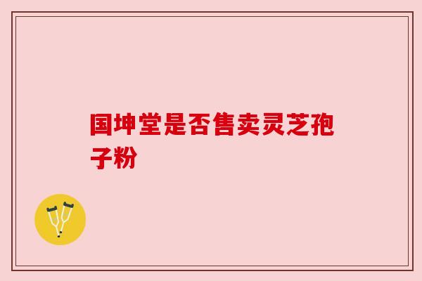 国坤堂是否售卖灵芝孢子粉 国坤堂是否售卖灵芝孢子粉