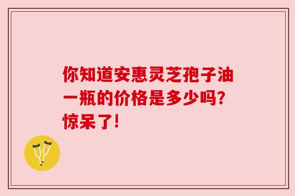 你知道安惠灵芝孢子油一瓶的价格是多少吗?惊呆了! 你知道安惠灵芝孢子油一瓶的价格是多少吗?惊呆了!