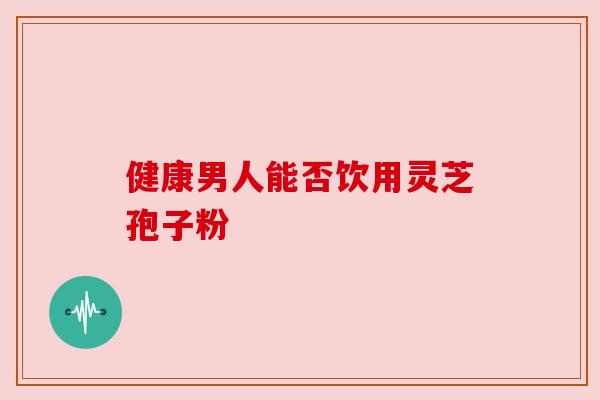 健康男人能否饮用灵芝孢子粉 健康男人能否饮用灵芝孢子粉