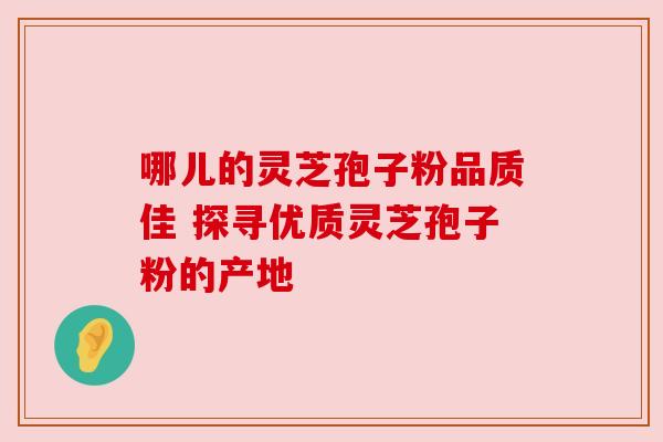 哪儿的灵芝孢子粉品质佳 探寻优质灵芝孢子粉的产地