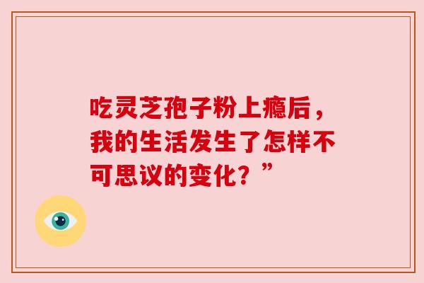 吃灵芝孢子粉上瘾后，我的生活发生了怎样不可思议的变化？”