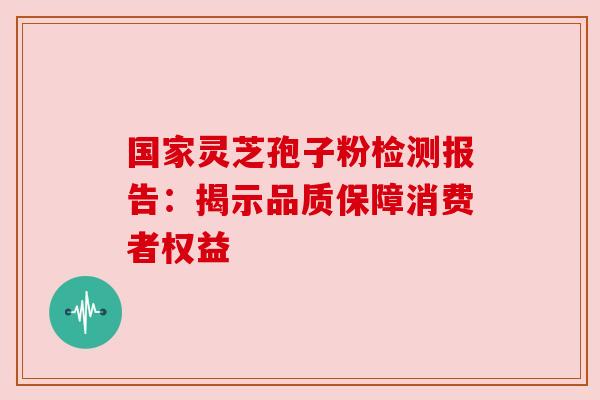 国家灵芝孢子粉检测报告:揭示品质保障消费者权益 国家灵芝孢子粉检测报告:揭示品质保障消费者权益