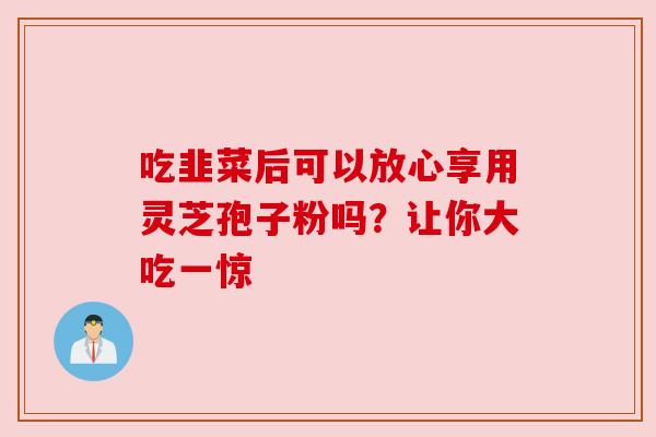 吃韭菜后可以放心享用灵芝孢子粉吗?让你大吃一惊 吃韭菜后可以放心享用灵芝孢子粉吗?让你大吃一惊