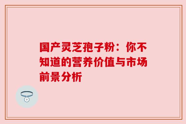 国产灵芝孢子粉:你不知道的营养价值与市场前景分析 国产灵芝孢子粉:你不知道的营养价值与市场前景分析