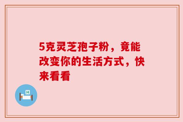 5克灵芝孢子粉，竟能改变你的生活方式，快来看看