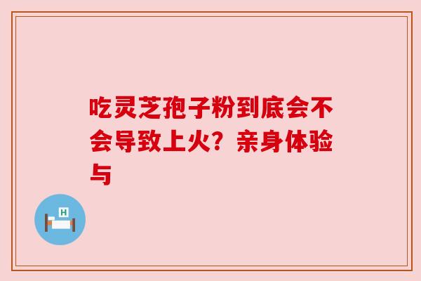 吃灵芝孢子粉到底会不会导致上火？亲身体验与