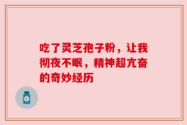 吃了灵芝孢子粉,让我彻夜不眠,精神超亢奋的奇妙经历 吃了灵芝孢子粉,让我彻夜不眠,精神超亢奋的奇妙经历