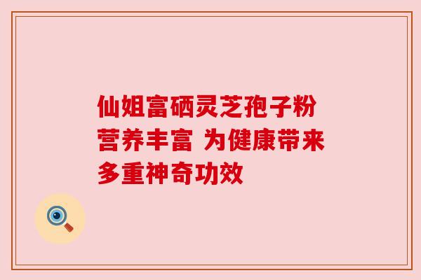 仙姐富硒灵芝孢子粉 营养丰富 为健康带来多重神奇功效