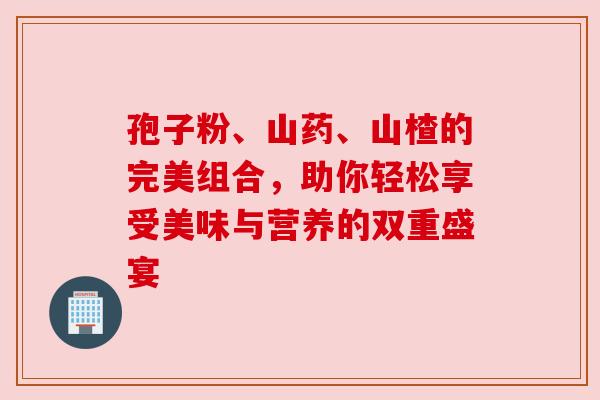孢子粉、山药、山楂的完美组合,助你轻松享受美味与营养的双重盛宴 孢子粉、山药、山楂的完美组合,助你轻松享受美味与营养的双重盛宴