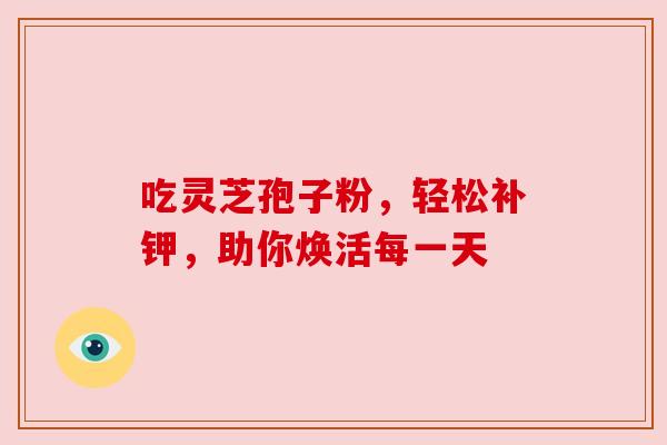吃灵芝孢子粉,轻松补钾,助你焕活每一天 吃灵芝孢子粉,轻松补钾,助你焕活每一天