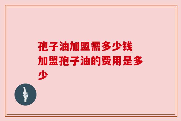 孢子油加盟需多少钱 加盟孢子油的费用是多少 孢子油加盟需多少钱 加盟孢子油的费用是多少